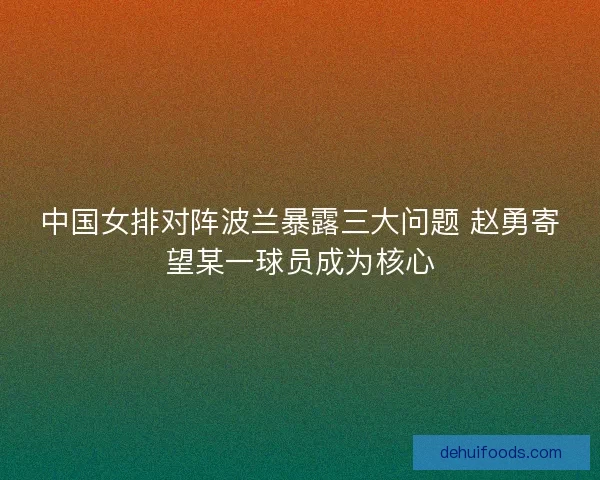 中国女排对阵波兰暴露三大问题 赵勇寄望某一球员成为核心 中国女排对阵波兰暴露三大问题 赵勇寄望某一球员成为核心