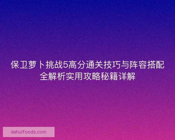 保卫萝卜挑战5高分通关技巧与阵容搭配全解析实用攻略秘籍详解 保卫萝卜挑战5高分通关技巧与阵容搭配全解析实用攻略秘籍详解