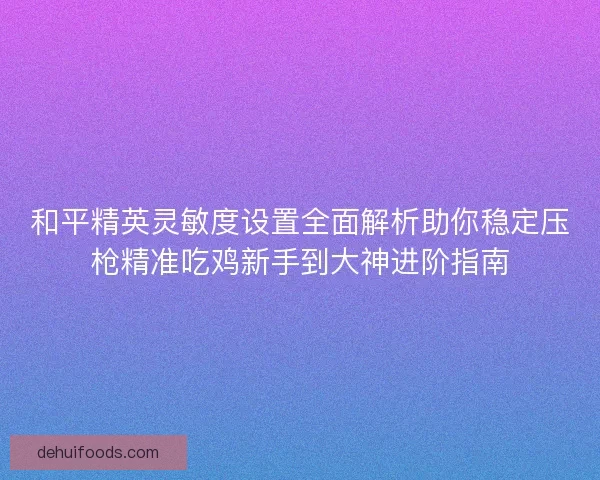 和平精英灵敏度设置全面解析助你稳定压枪精准吃鸡新手到大神进阶指南