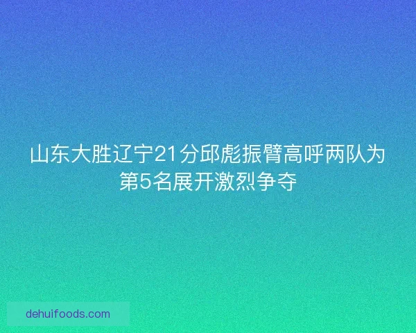 山东大胜辽宁21分邱彪振臂高呼两队为第5名展开激烈争夺