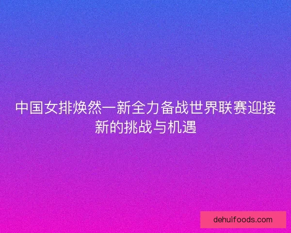 中国女排焕然一新全力备战世界联赛迎接新的挑战与机遇