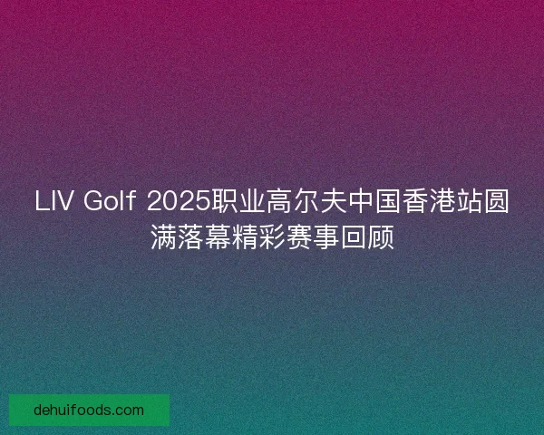 LIV Golf 2025职业高尔夫中国香港站圆满落幕精彩赛事回顾