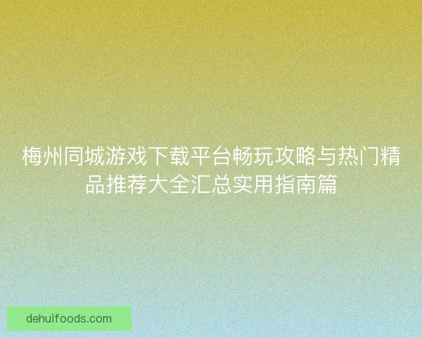 梅州同城游戏下载平台畅玩攻略与热门精品推荐大全汇总实用指南篇