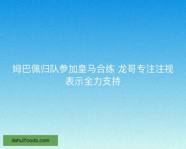 姆巴佩归队参加皇马合练 龙哥专注注视表示全力支持 姆巴佩归队参加皇马合练 龙哥专注注视表示全力支持
