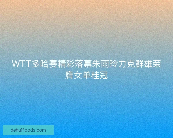 WTT多哈赛精彩落幕朱雨玲力克群雄荣膺女单桂冠