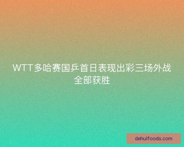 WTT多哈赛国乒首日表现出彩三场外战全部获胜 WTT多哈赛国乒首日表现出彩三场外战全部获胜
