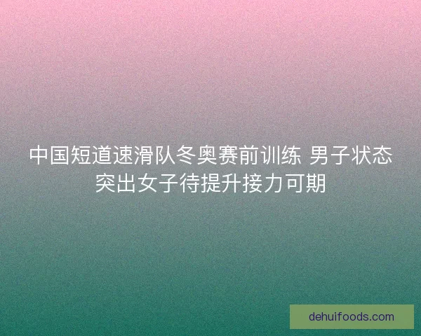 中国短道速滑队冬奥赛前训练 男子状态突出女子待提升接力可期 中国短道速滑队冬奥赛前训练 男子状态突出女子待提升接力可期