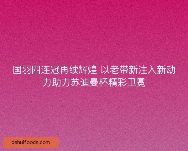 国羽四连冠再续辉煌 以老带新注入新动力助力苏迪曼杯精彩卫冕