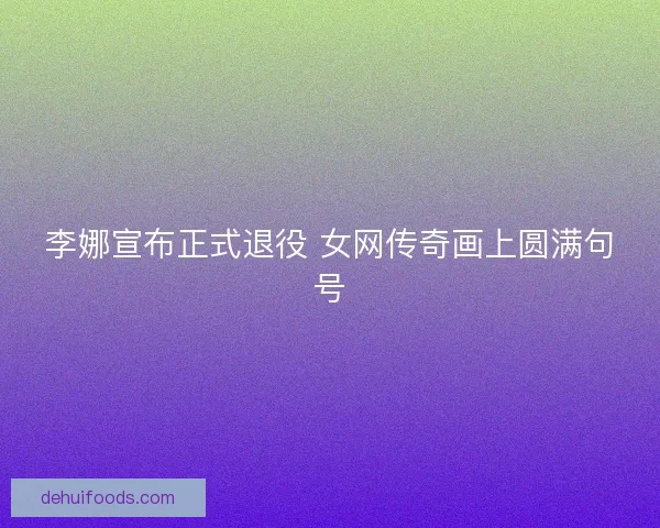 李娜宣布正式退役 女网传奇画上圆满句号